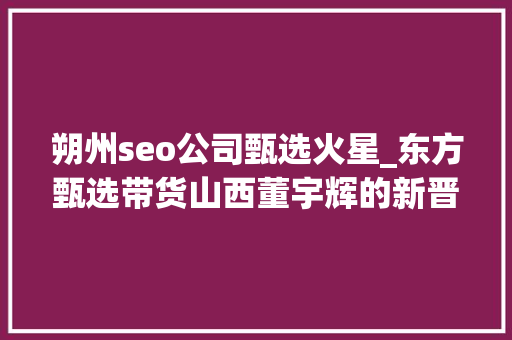 朔州seo公司甄选火星_东方甄选带货山西董宇辉的新晋小作文你看了吗 朔州seo公司甄选火星_东方甄选带货山西董宇辉的新晋小作文你看了吗 网站建设公司