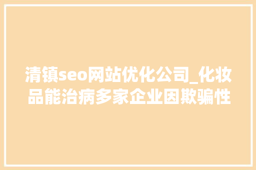 清镇seo网站优化公司_化妆品能治病多家企业因欺骗性宣传被罚  2024年第17期曝光台 清镇seo网站优化公司_化妆品能治病多家企业因欺骗性宣传被罚  2024年第17期曝光台 百度SEO