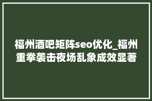 福州酒吧矩阵seo优化_福州重拳袭击夜场乱象成效显著福州又要变天了。 福州酒吧矩阵seo优化_福州重拳袭击夜场乱象成效显著福州又要变天了。 神马SEO