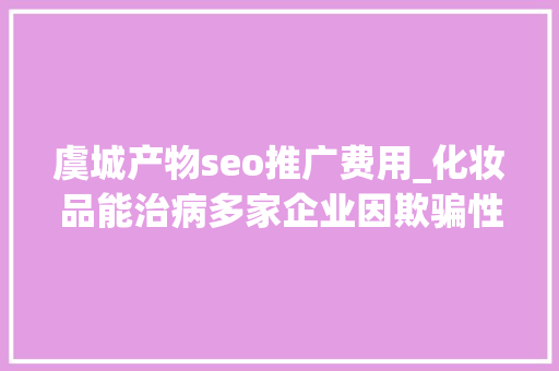 虞城产物seo推广费用_化妆品能治病多家企业因欺骗性宣传被罚  2024年第17期曝光台 虞城产物seo推广费用_化妆品能治病多家企业因欺骗性宣传被罚  2024年第17期曝光台 必应SEO