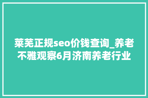 莱芜正规seo价钱查询_养老不雅观察6月济南养老行业传播力宣告 比较上个月降142 莱芜正规seo价钱查询_养老不雅观察6月济南养老行业传播力宣告 比较上个月降142 SEO关键词