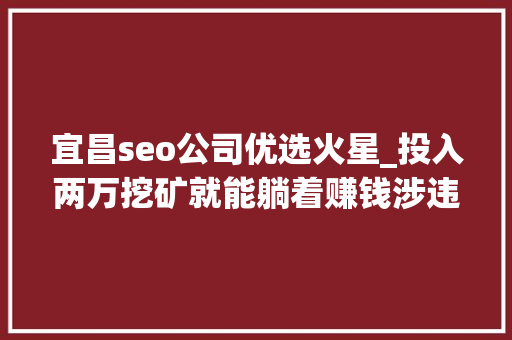 宜昌seo公司优选火星_投入两万挖矿就能躺着赚钱涉违法且易掉落入陷阱 宜昌seo公司优选火星_投入两万挖矿就能躺着赚钱涉违法且易掉落入陷阱 神马SEO