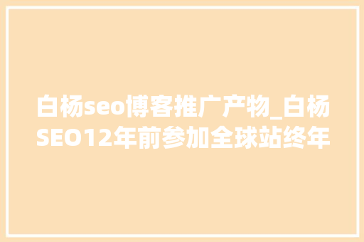 白杨seo博客推广产物_白杨SEO12年前参加全球站终年夜会文章感想沾染跟上时代分享赢世界 白杨seo博客推广产物_白杨SEO12年前参加全球站终年夜会文章感想沾染跟上时代分享赢世界 SEO关键词