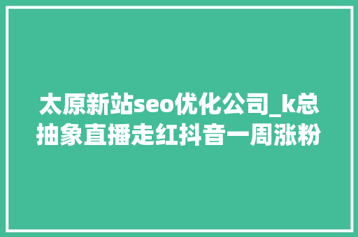 太原新站seo优化公司_k总抽象直播走红抖音一周涨粉超328万新榜洞察 太原新站seo优化公司_k总抽象直播走红抖音一周涨粉超328万新榜洞察 SEO关键词