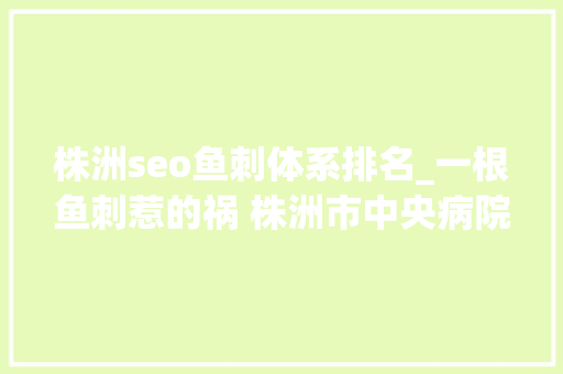 株洲seo鱼刺体系排名_一根鱼刺惹的祸 株洲市中央病院成功精准救治 株洲seo鱼刺体系排名_一根鱼刺惹的祸 株洲市中央病院成功精准救治 网站建设公司