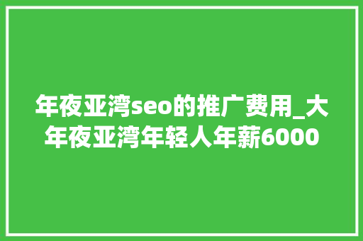 年夜亚湾seo的推广费用_大年夜亚湾年轻人年薪60000区公安局公开招聘辅警还有一波好工作上线 年夜亚湾seo的推广费用_大年夜亚湾年轻人年薪60000区公安局公开招聘辅警还有一波好工作上线 百度SEO