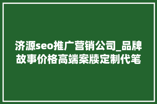 济源seo推广营销公司_品牌故事价格高端案牍定制代笔修饰高质量原开办事 济源seo推广营销公司_品牌故事价格高端案牍定制代笔修饰高质量原开办事 SEO关键词
