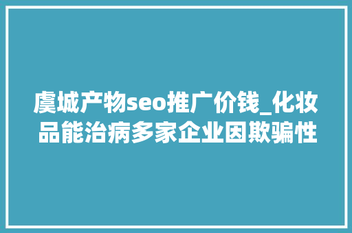 虞城产物seo推广价钱_化妆品能治病多家企业因欺骗性宣传被罚  2024年第17期曝光台 虞城产物seo推广价钱_化妆品能治病多家企业因欺骗性宣传被罚  2024年第17期曝光台 必应SEO