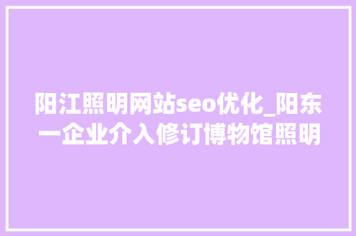 阳江照明网站seo优化_阳东一企业介入修订博物馆照明设计规范 阳江照明网站seo优化_阳东一企业介入修订博物馆照明设计规范 百度SEO