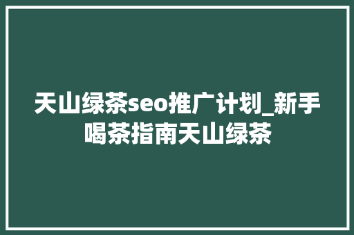天山绿茶seo推广计划_新手喝茶指南天山绿茶 天山绿茶seo推广计划_新手喝茶指南天山绿茶 神马SEO