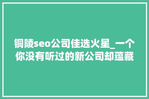 铜陵seo公司佳选火星_一个你没有听过的新公司却蕴藏着无线可能的新媒体公司 铜陵seo公司佳选火星_一个你没有听过的新公司却蕴藏着无线可能的新媒体公司 百度SEO