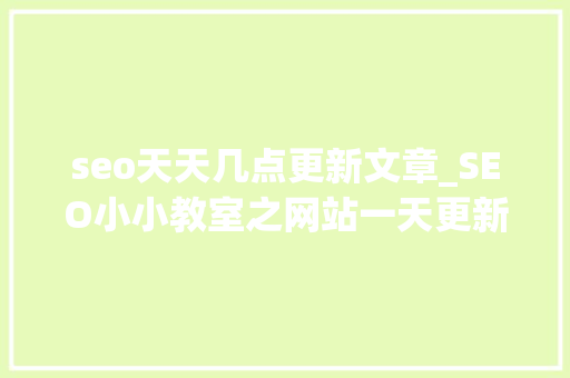 seo天天几点更新文章_SEO小小教室之网站一天更新若干文章合适 seo天天几点更新文章_SEO小小教室之网站一天更新若干文章合适 搜狗SEO