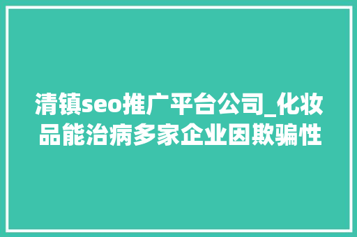 清镇seo推广平台公司_化妆品能治病多家企业因欺骗性宣传被罚  2024年第17期曝光台 清镇seo推广平台公司_化妆品能治病多家企业因欺骗性宣传被罚  2024年第17期曝光台 神马SEO