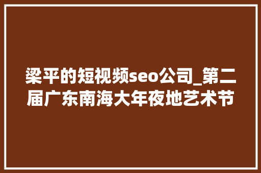梁平的短视频seo公司_第二届广东南海大年夜地艺术节11月等你来 梁平的短视频seo公司_第二届广东南海大年夜地艺术节11月等你来 百度SEO