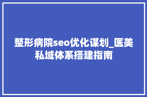 整形病院seo优化谋划_医美私域体系搭建指南 整形病院seo优化谋划_医美私域体系搭建指南 必应SEO
