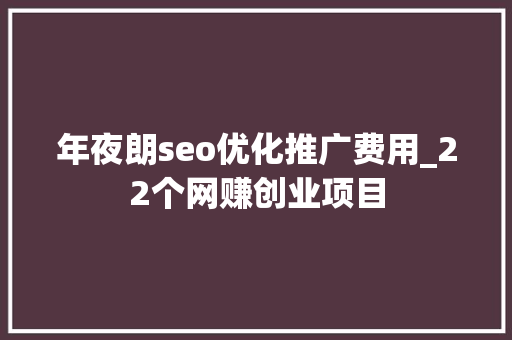 年夜朗seo优化推广费用_22个网赚创业项目 年夜朗seo优化推广费用_22个网赚创业项目 百度SEO