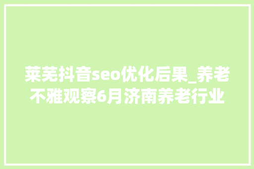 莱芜抖音seo优化后果_养老不雅观察6月济南养老行业传播力宣告 比较上个月降142 搜狗SEO 莱芜抖音seo优化后果_养老不雅观察6月济南养老行业传播力宣告 比较上个月降142 莱芜抖音seo优化后果_养老不雅观察6月济南养老行业传播力宣告 比较上个月降142 搜狗SEO