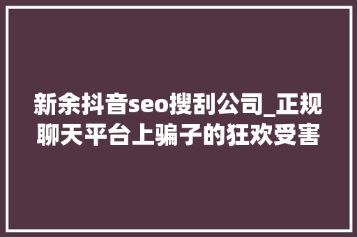 新余抖音seo搜刮公司_正规聊天平台上骗子的狂欢受害者深陷刷单完美诱骗闭环 新余抖音seo搜刮公司_正规聊天平台上骗子的狂欢受害者深陷刷单完美诱骗闭环 SEO关键词