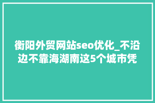 衡阳外贸网站seo优化_不沿边不靠海湖南这5个城市凭啥能进全国外贸百强 衡阳外贸网站seo优化_不沿边不靠海湖南这5个城市凭啥能进全国外贸百强 搜狗SEO