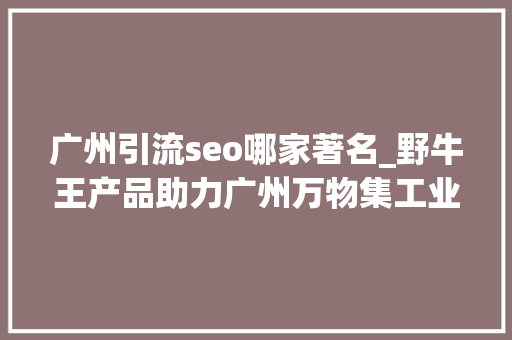 广州引流seo哪家著名_野牛王产品助力广州万物集工业互联网科技有限公司营销腾飞 广州引流seo哪家著名_野牛王产品助力广州万物集工业互联网科技有限公司营销腾飞 搜狗SEO