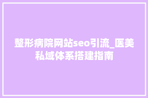 整形病院网站seo引流_医美私域体系搭建指南 整形病院网站seo引流_医美私域体系搭建指南 百度SEO