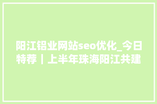 阳江铝业网站seo优化_今日特荐｜上半年珠海阳江共建园区27个新亿元以上工业项目动工全省第一