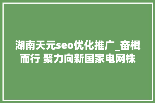 湖南天元seo优化推广_奋楫而行 聚力向新国家电网株洲供电公司燃动引擎全力推进高质量成长 湖南天元seo优化推广_奋楫而行 聚力向新国家电网株洲供电公司燃动引擎全力推进高质量成长 必应SEO