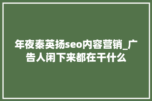 年夜秦英扬seo内容营销_广告人闲下来都在干什么 年夜秦英扬seo内容营销_广告人闲下来都在干什么 神马SEO
