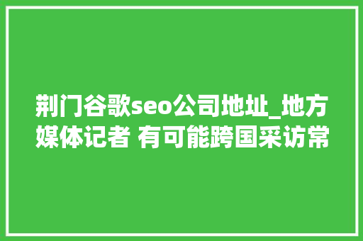 荆门谷歌seo公司地址_地方媒体记者 有可能跨国采访常态化吗
