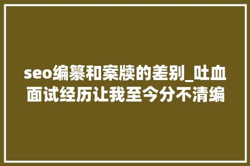 seo编纂和案牍的差别_吐血面试经历让我至今分不清编辑案牍和运营的差异 seo编纂和案牍的差别_吐血面试经历让我至今分不清编辑案牍和运营的差异 搜狗SEO