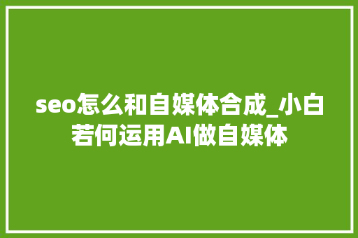 seo怎么和自媒体合成_小白若何运用AI做自媒体 seo怎么和自媒体合成_小白若何运用AI做自媒体 百度SEO