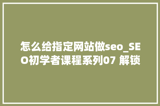 怎么给指定网站做seo_SEO初学者课程系列07 解锁网页内SEO策略独 怎么给指定网站做seo_SEO初学者课程系列07 解锁网页内SEO策略独 SEO关键词