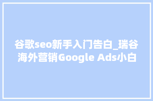 谷歌seo新手入门告白_瑞谷海外营销Google Ads小白也能看的懂谷歌广告快速入门指南 谷歌seo新手入门告白_瑞谷海外营销Google Ads小白也能看的懂谷歌广告快速入门指南 百度SEO
