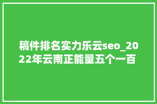稿件排名实力乐云seo_2022年云南正能量五个一百 收集精品征集展播活动拟入选作品公示 稿件排名实力乐云seo_2022年云南正能量五个一百 收集精品征集展播活动拟入选作品公示 网站建设公司