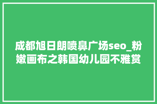 成都旭日朗喷鼻广场seo_粉嫩画布之韩国幼儿园不雅赏 成都旭日朗喷鼻广场seo_粉嫩画布之韩国幼儿园不雅赏 神马SEO