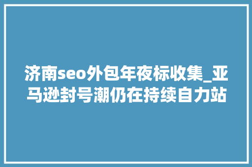 济南seo外包年夜标收集_亚马逊封号潮仍在持续自力站模式能否解跨境电商燃眉之急 搜狗SEO 济南seo外包年夜标收集_亚马逊封号潮仍在持续自力站模式能否解跨境电商燃眉之急 济南seo外包年夜标收集_亚马逊封号潮仍在持续自力站模式能否解跨境电商燃眉之急 搜狗SEO