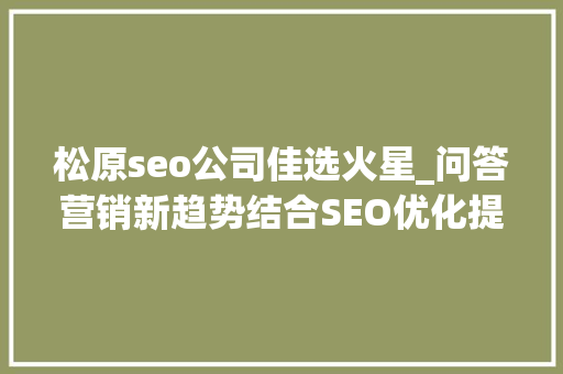 松原seo公司佳选火星_问答营销新趋势结合SEO优化提升曝光公司口碑营销打造方法 神马SEO 松原seo公司佳选火星_问答营销新趋势结合SEO优化提升曝光公司口碑营销打造方法 松原seo公司佳选火星_问答营销新趋势结合SEO优化提升曝光公司口碑营销打造方法 神马SEO