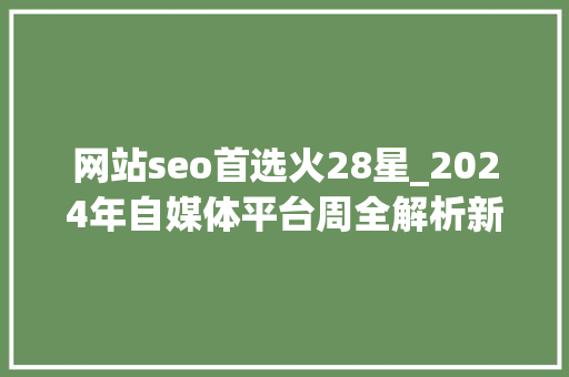 网站seo首选火28星_2024年自媒体平台周全解析新手到大年夜V的最佳选择指南 网站seo首选火28星_2024年自媒体平台周全解析新手到大年夜V的最佳选择指南 必应SEO