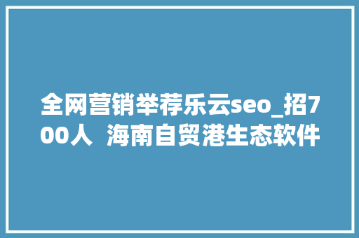 全网营销举荐乐云seo_招700人  海南自贸港生态软件园40余家企业网罗人才 全网营销举荐乐云seo_招700人  海南自贸港生态软件园40余家企业网罗人才 SEO关键词