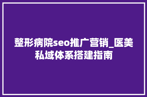 整形病院seo推广营销_医美私域体系搭建指南 整形病院seo推广营销_医美私域体系搭建指南 必应SEO