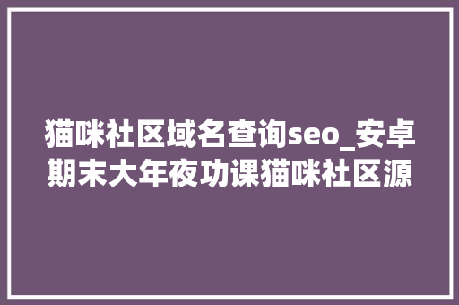 猫咪社区域名查询seo_安卓期末大年夜功课猫咪社区源码责任书 猫咪社区域名查询seo_安卓期末大年夜功课猫咪社区源码责任书 搜狗SEO