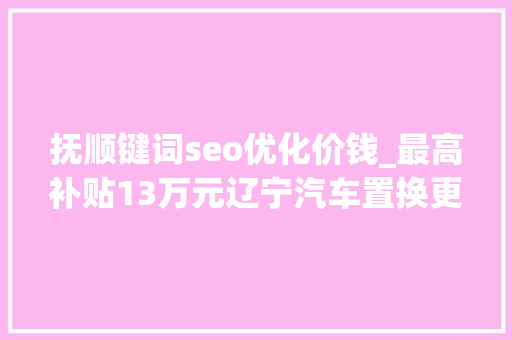 抚顺键词seo优化价钱_最高补贴13万元辽宁汽车置换更新补贴来啦→ 抚顺键词seo优化价钱_最高补贴13万元辽宁汽车置换更新补贴来啦→ 神马SEO