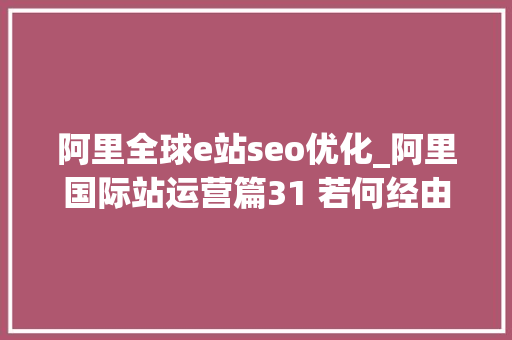 阿里全球e站seo优化_阿里国际站运营篇31 若何经由进程SEO优化阿里巴巴国际站商号的排名 阿里全球e站seo优化_阿里国际站运营篇31 若何经由进程SEO优化阿里巴巴国际站商号的排名 神马SEO