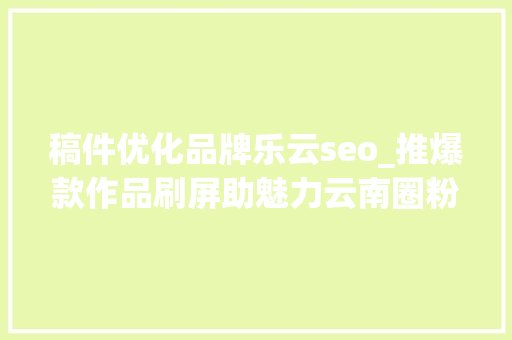 稿件优化品牌乐云seo_推爆款作品刷屏助魅力云南圈粉2019年云南收集媒体优质传播内容集锦 稿件优化品牌乐云seo_推爆款作品刷屏助魅力云南圈粉2019年云南收集媒体优质传播内容集锦 百度SEO