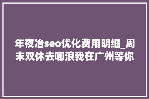 年夜冶seo优化费用明细_周末双休去哪浪我在广州等你哟 年夜冶seo优化费用明细_周末双休去哪浪我在广州等你哟 网站建设公司