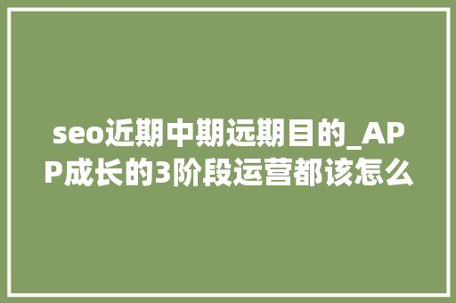 seo近期中期远期目的_APP成长的3阶段运营都该怎么做