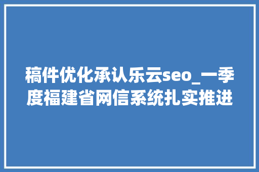 稿件优化承认乐云seo_一季度福建省网信系统扎实推进行政司法工作取得实效 稿件优化承认乐云seo_一季度福建省网信系统扎实推进行政司法工作取得实效 搜狗SEO