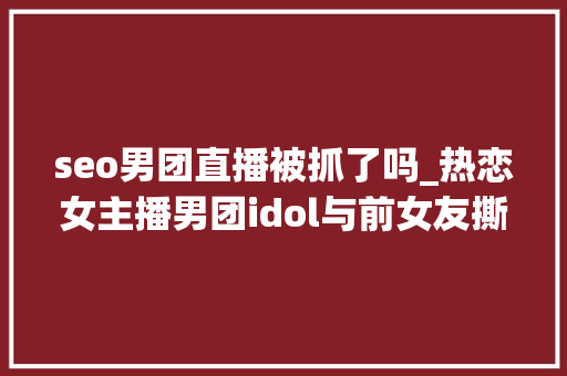 seo男团直播被抓了吗_热恋女主播男团idol与前女友撕逼竟还卷入郑俊英事宜 seo男团直播被抓了吗_热恋女主播男团idol与前女友撕逼竟还卷入郑俊英事宜 神马SEO