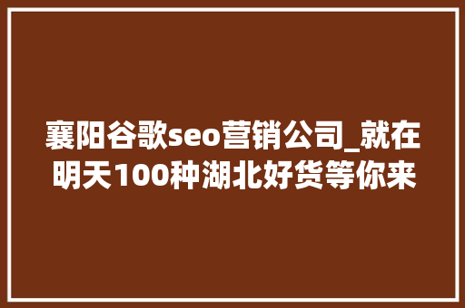 襄阳谷歌seo营销公司_就在明天100种湖北好货等你来挑 襄阳谷歌seo营销公司_就在明天100种湖北好货等你来挑 神马SEO