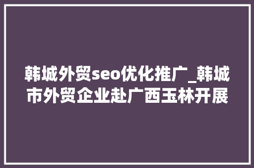 韩城外贸seo优化推广_韩城市外贸企业赴广西玉林开展经贸考察交流活动 韩城外贸seo优化推广_韩城市外贸企业赴广西玉林开展经贸考察交流活动 网站建设公司